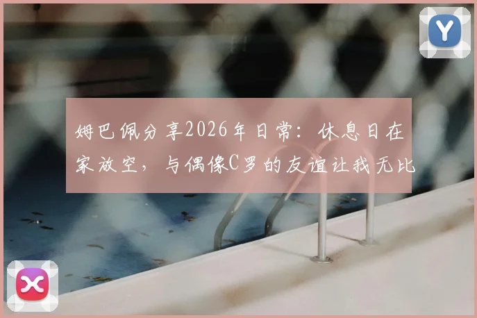 姆巴佩分享2026年日常：休息日在家放空，与偶像C罗的友谊让我无比珍惜