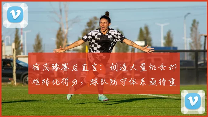 宿茂臻赛后直言：创造大量机会却难转化得分，球队防守体系亟待重塑与加强