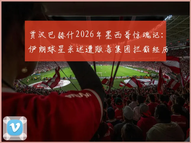 贾汉巴赫什2026年墨西哥惊魂记：伊朗球星亲述遭贩毒集团拦截经历，球员海外出行安全指南