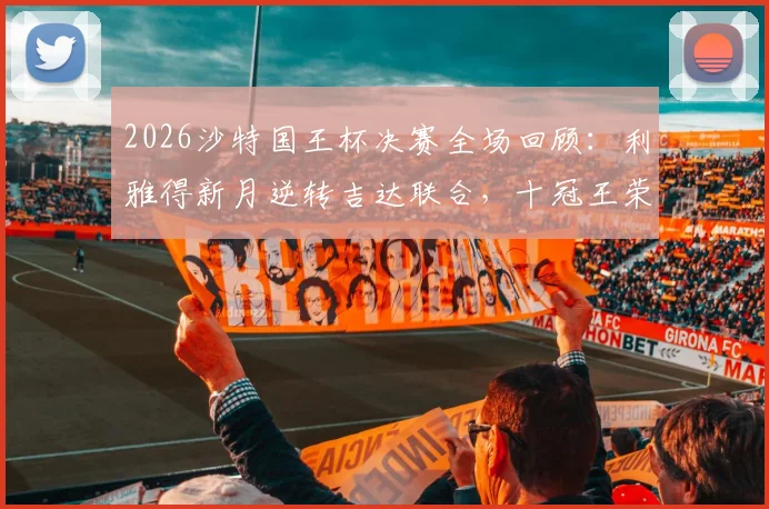 2026沙特国王杯决赛全场回顾：利雅得新月逆转吉达联合，十冠王荣耀之路全解析