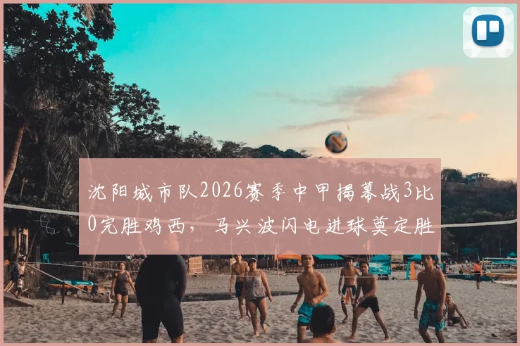 沈阳城市队2026赛季中甲揭幕战3比0完胜鸡西，马兴波闪电进球奠定胜局，新赛季冲超展望分析