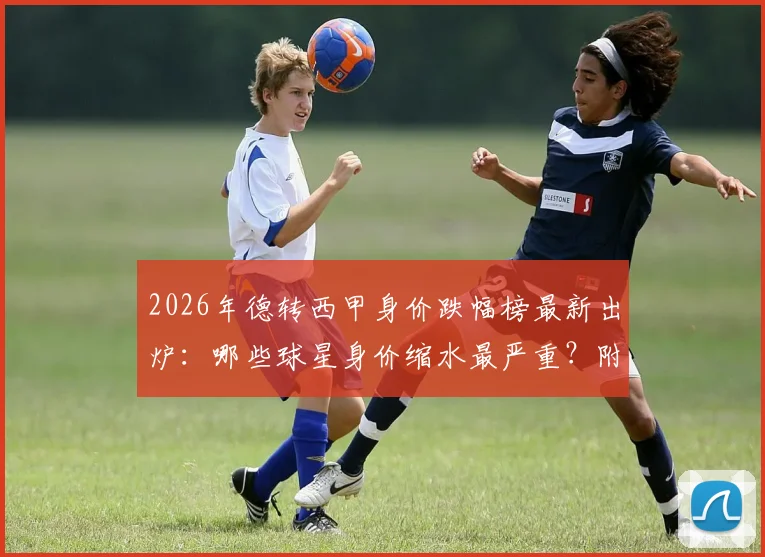 2026年德转西甲身价跌幅榜最新出炉：哪些球星身价缩水最严重？附球员身价变动深层分析