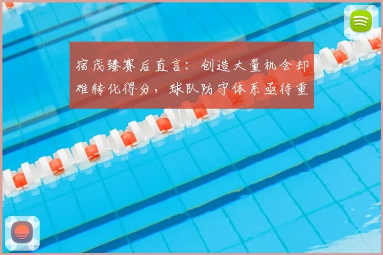 宿茂臻赛后直言：创造大量机会却难转化得分，球队防守体系亟待重塑与加强