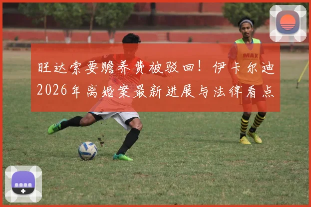 旺达索要赡养费被驳回！伊卡尔迪2026年离婚案最新进展与法律看点
