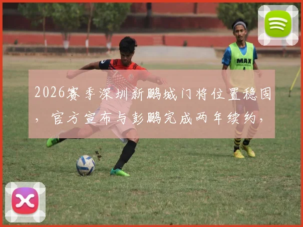 2026赛季深圳新鹏城门将位置稳固,官方宣布与彭鹏完成两年续约,球队后防核心留队分析
