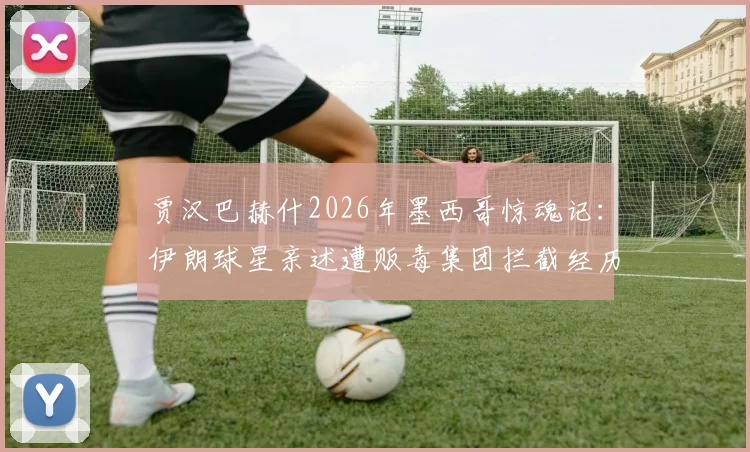 贾汉巴赫什2026年墨西哥惊魂记：伊朗球星亲述遭贩毒集团拦截经历，球员海外出行安全指南