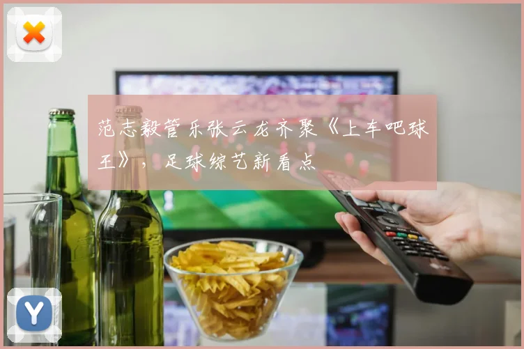 范志毅管乐张云龙齐聚《上车吧球王》,足球综艺新看点