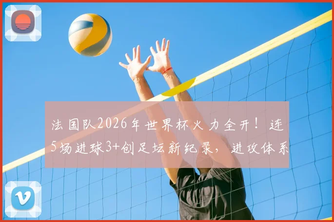 法国队2026年世界杯火力全开!连5场进球3+创足坛新纪录,进攻体系有何独到之处?