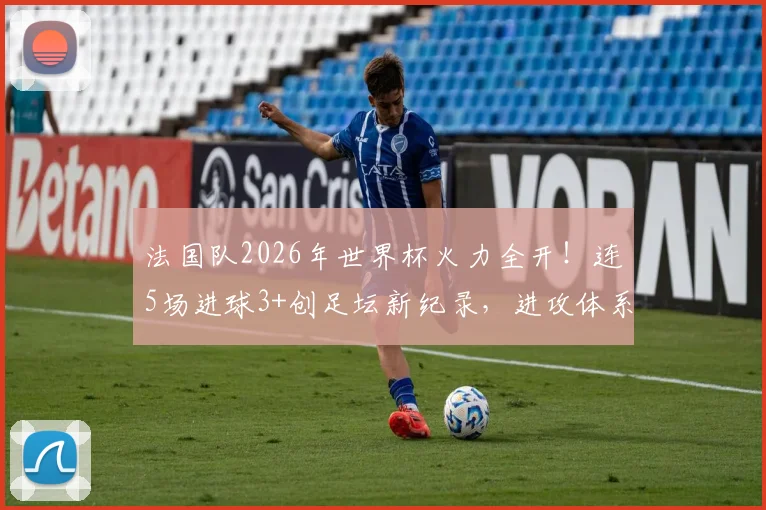 法国队2026年世界杯火力全开！连5场进球3+创足坛新纪录，进攻体系有何独到之处？