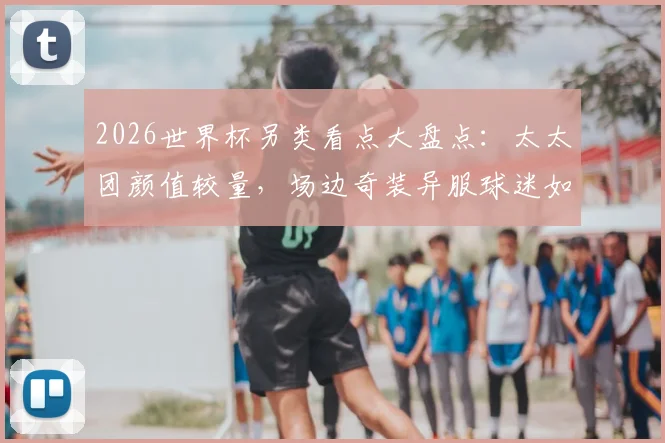 2026世界杯另类看点大盘点：太太团颜值较量，场边奇装异服球迷如何抢尽风头