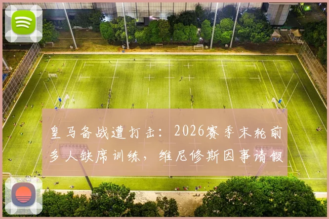 皇马备战遭打击：2026赛季末轮前多人缺席训练，维尼修斯因事请假引关注