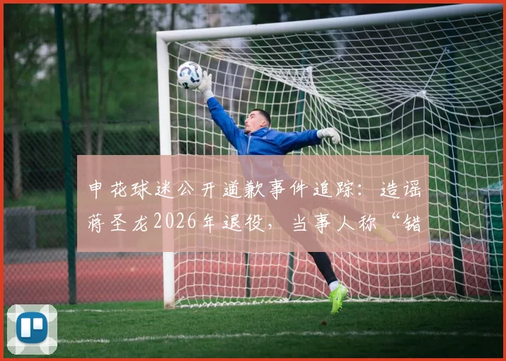 申花球迷公开道歉事件追踪:造谣蒋圣龙2026年退役,当事人称“错了就是错了,对不起大家”始末详解