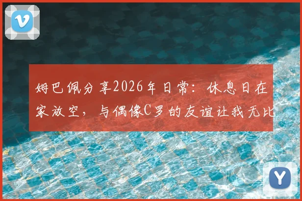 姆巴佩分享2026年日常:休息日在家放空,与偶像C罗的友谊让我无比珍惜