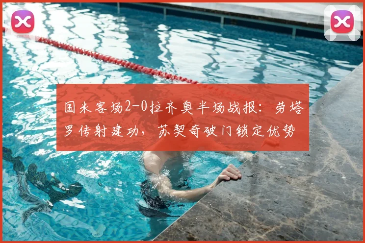 国米客场2-0拉齐奥半场战报：劳塔罗传射建功，苏契奇破门锁定优势，附全场技术统计与精彩回放分析