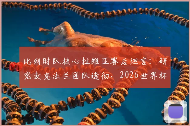 比利时队核心拉维亚赛后坦言：研究麦克法兰团队透彻，2026世界杯夺杯是全队唯一目标