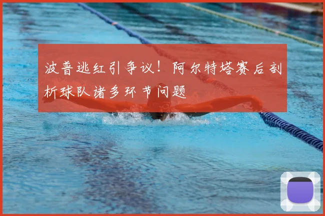 波普逃红引争议!阿尔特塔赛后剖析球队诸多环节问题