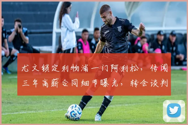 尤文锁定利物浦一门阿利松，传闻三年高薪合同细节曝光，转会谈判即将展开