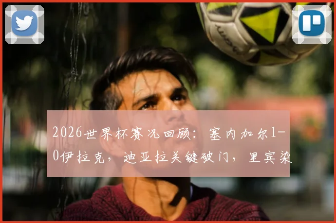 2026世界杯赛况回顾:塞内加尔1-0伊拉克,迪亚拉关键破门,里宾染红离场成转折点