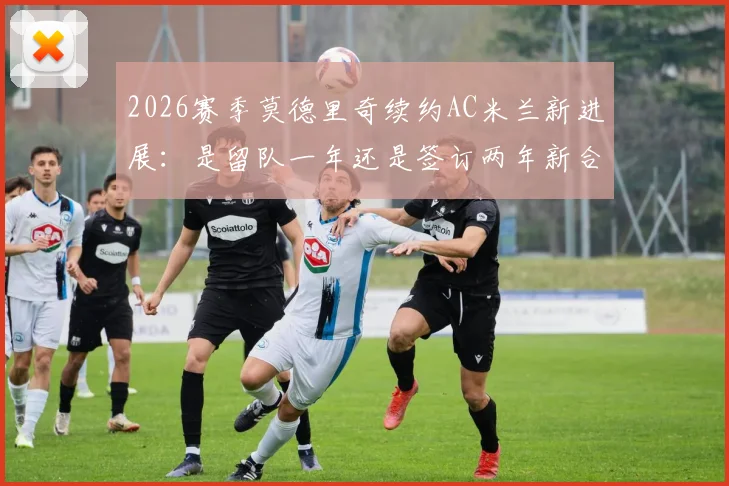 2026赛季莫德里奇续约AC米兰新进展：是留队一年还是签订两年新合同？