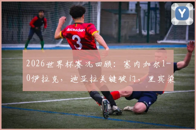 2026世界杯赛况回顾：塞内加尔1-0伊拉克，迪亚拉关键破门，里宾染红离场成转折点