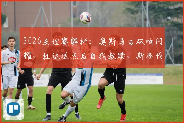 2026友谊赛解析：奥斯马吉双响闪耀，杜达送点后自我救赎，斯洛伐克2-2憾平黑山，精彩集锦与战术分析