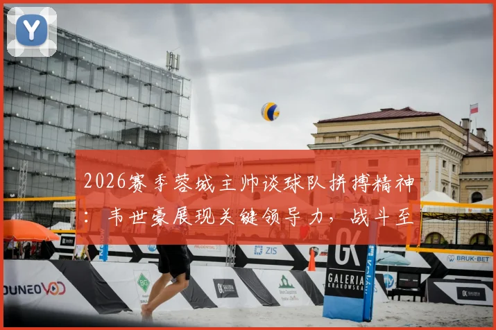 2026赛季蓉城主帅谈球队拼搏精神：韦世豪展现关键领导力，战斗至最后一刻获盛赞