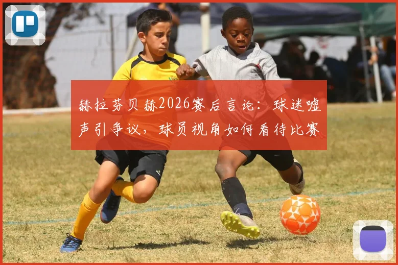 赫拉芬贝赫2026赛后言论:球迷嘘声引争议,球员视角如何看待比赛结果?