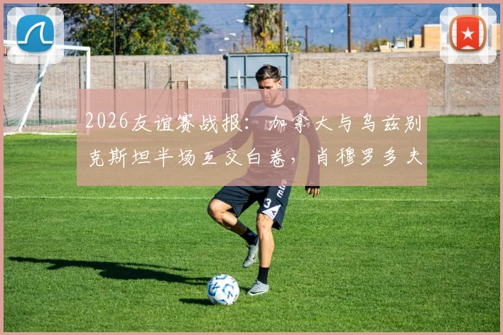 2026友谊赛战报：加拿大与乌兹别克斯坦半场互交白卷，肖穆罗多夫关键机会未把握