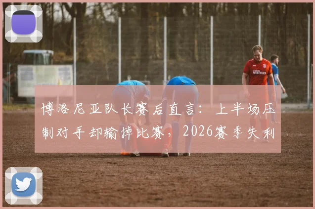 博洛尼亚队长赛后直言：上半场压制对手却输掉比赛，2026赛季失利原因深度剖析