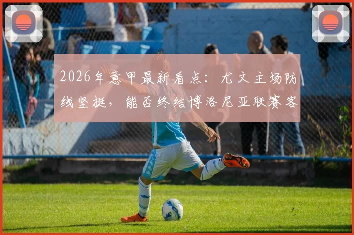 2026年意甲最新看点：尤文主场防线坚挺，能否终结博洛尼亚联赛客场四连胜强势？