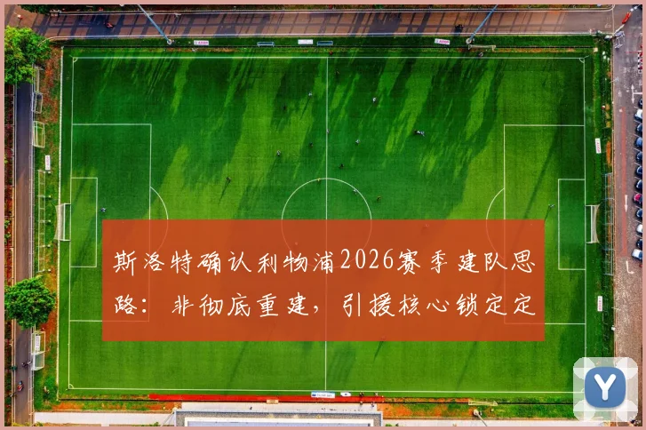 斯洛特确认利物浦2026赛季建队思路：非彻底重建，引援核心锁定定位球高手