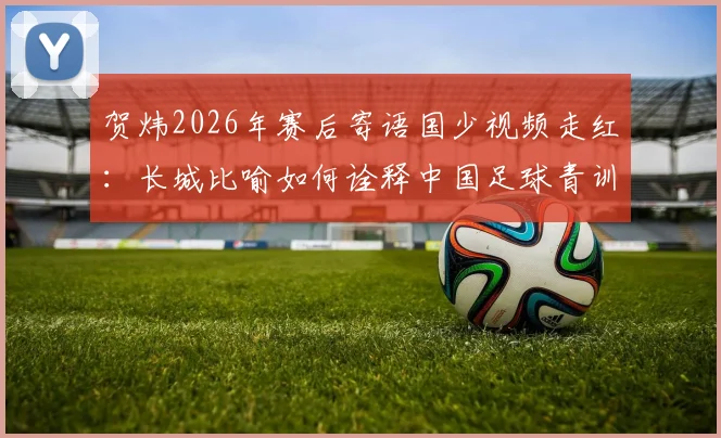贺炜2026年赛后寄语国少视频走红:长城比喻如何诠释中国足球青训精神与未来希望