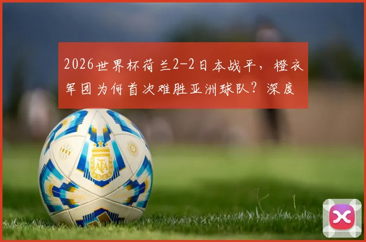 2026世界杯荷兰2-2日本战平,橙衣军团为何首次难胜亚洲球队?深度战术解析与未来展望