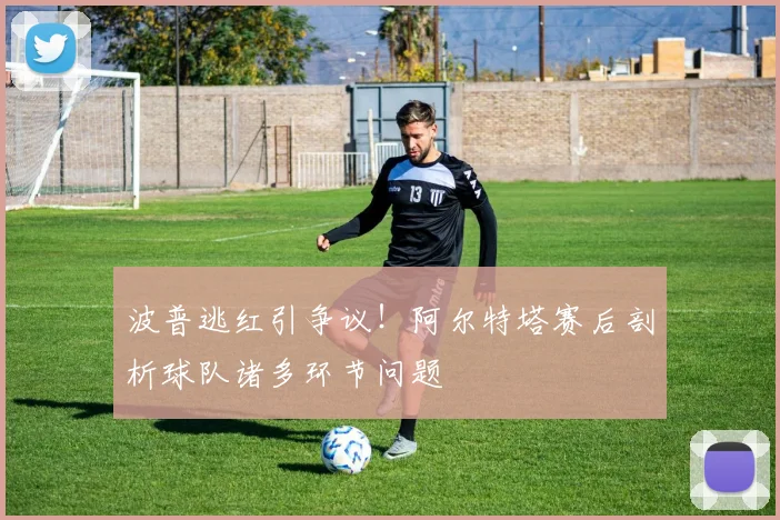 波普逃红引争议！阿尔特塔赛后剖析球队诸多环节问题