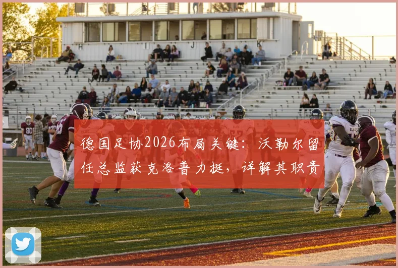 德国足协2026布局关键：沃勒尔留任总监获克洛普力挺，详解其职责与对德国队影响