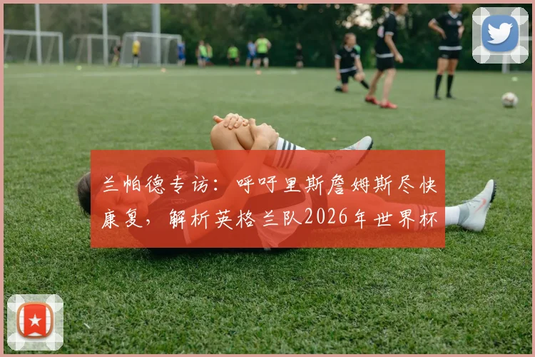 兰帕德专访:呼吁里斯詹姆斯尽快康复,解析英格兰队2026年世界杯的夺冠机遇与挑战