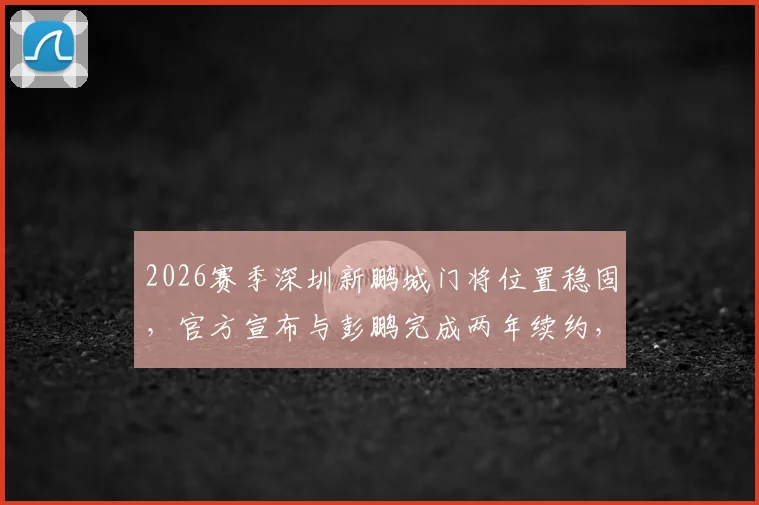 2026赛季深圳新鹏城门将位置稳固，官方宣布与彭鹏完成两年续约，球队后防核心留队分析