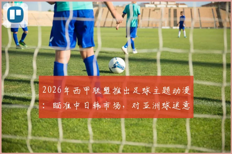 2026年西甲联盟推出足球主题动漫：瞄准中日韩市场，对亚洲球迷意味着什么？