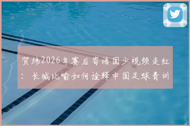 贺炜2026年赛后寄语国少视频走红:长城比喻如何诠释中国足球青训精神与未来希望