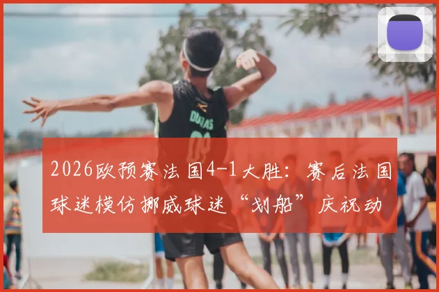 2026欧预赛法国4-1大胜：赛后法国球迷模仿挪威球迷“划船”庆祝动作，探讨足球球迷文化的传播与模仿