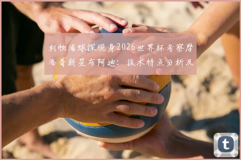 利物浦球探现身2026世界杯考察摩洛哥新星布阿迪：技术特点分析及潜在转会前景解读