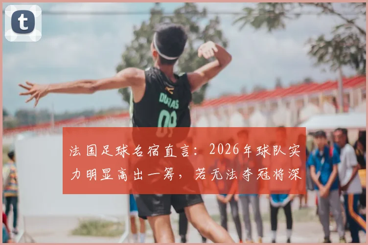 法国足球名宿直言:2026年球队实力明显高出一筹,若无法夺冠将深感失望,前景深度剖析