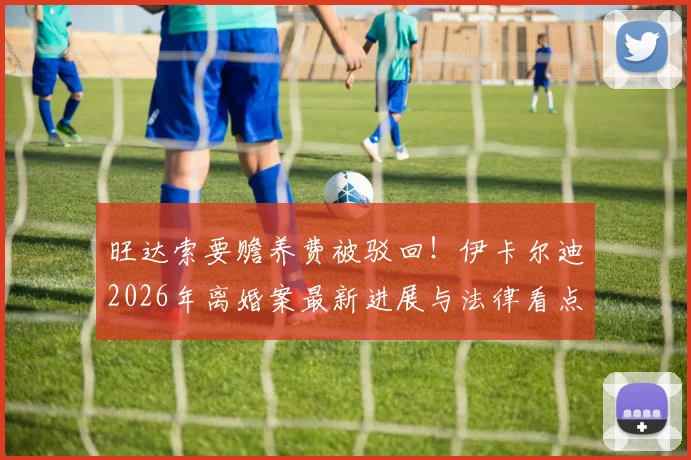 旺达索要赡养费被驳回！伊卡尔迪2026年离婚案最新进展与法律看点