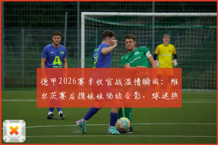 德甲2026赛季收官战温情瞬间：维尔茨赛后携妹妹场边合影，球迷热议亲情时刻与球星家庭生活