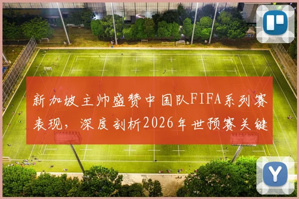 新加坡主帅盛赞中国队FIFA系列赛表现,深度剖析2026年世预赛关键对决新变化