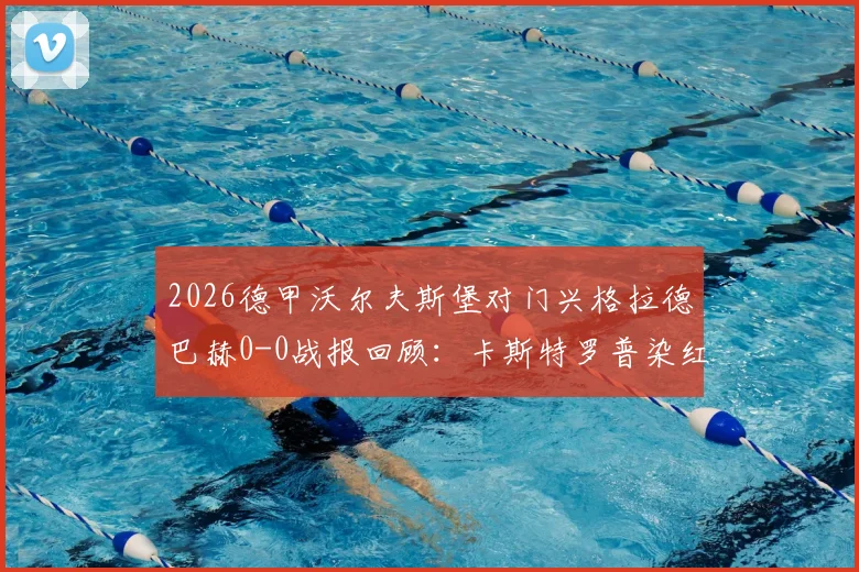 2026德甲沃尔夫斯堡对门兴格拉德巴赫0-0战报回顾:卡斯特罗普染红成转折点,附本场比赛分析与录像看点