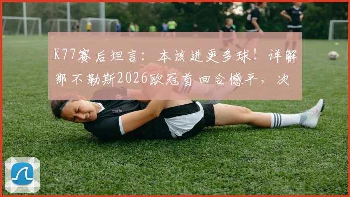 K77赛后坦言：本该进更多球！详解那不勒斯2026欧冠首回合憾平，次回合安菲尔德之战准备就绪
