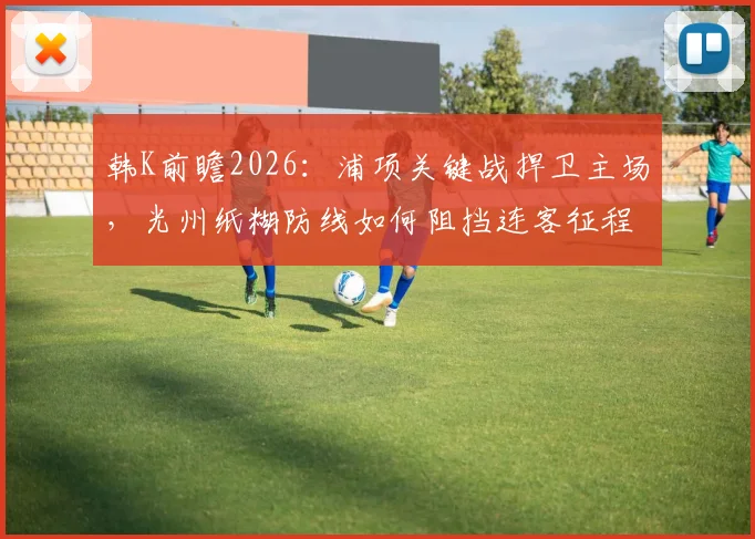 韩K前瞻2026:浦项关键战捍卫主场,光州纸糊防线如何阻挡连客征程?