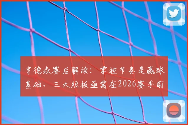 亨德森赛后解读：掌控节奏是赢球基础，三大短板亟需在2026赛季前调整到位