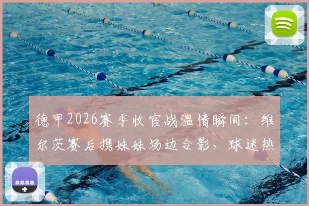德甲2026赛季收官战温情瞬间:维尔茨赛后携妹妹场边合影,球迷热议亲情时刻与球星家庭生活